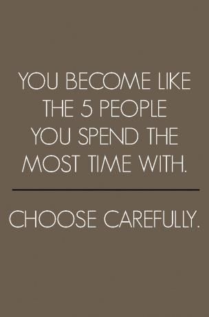 You become like the 5 people you spend the most time with. Choose carefully.