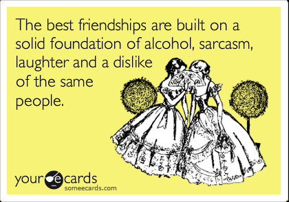 The best friendships are built on a solid foundation of alcohol, sarcasm, laught