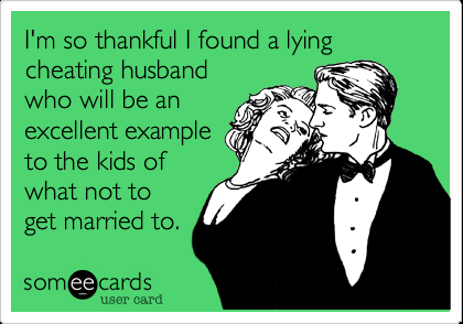 I'm so thankful I found a lying cheating husband who will be an excellent ex