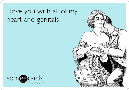 I love you with all of my heart and genitals.