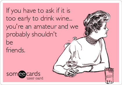 If you have to ask if it is too early to drink wine… youre an amateur and we p