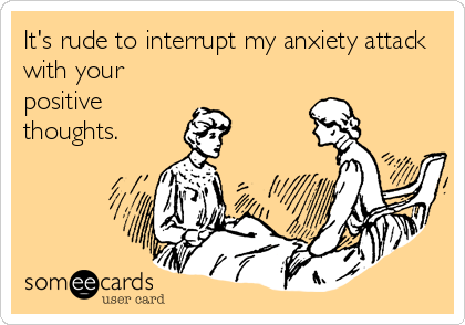 Its rude to interrupt my anxiety attack with your positive thoughts.
