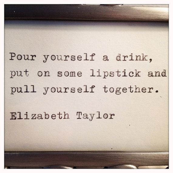 Pour yourself a drink, put on some lipstick and pull yourself together.  Elizabe