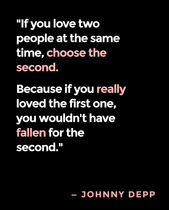 If you love two people at the same time, choose the second. Because if you really loved the first one, you wouldnt have fallen for the second. -Johnny