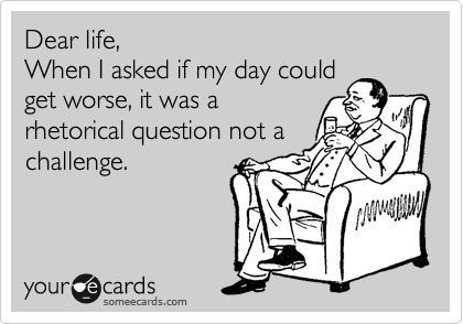 Dear life, When I asked if my day could get worse, it was a rhetorical question not a challenge