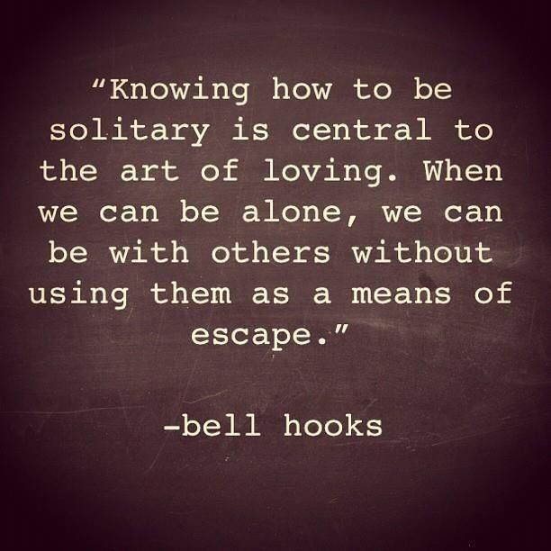 Knowing how to be solitary is central to the art of loving. When we can be alone, we can be with others without using them as a means of escape. -Bell