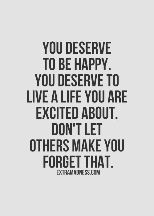 You deserve to be happy. You deserve to live a life you are excited about. Dont let others make you forget that.