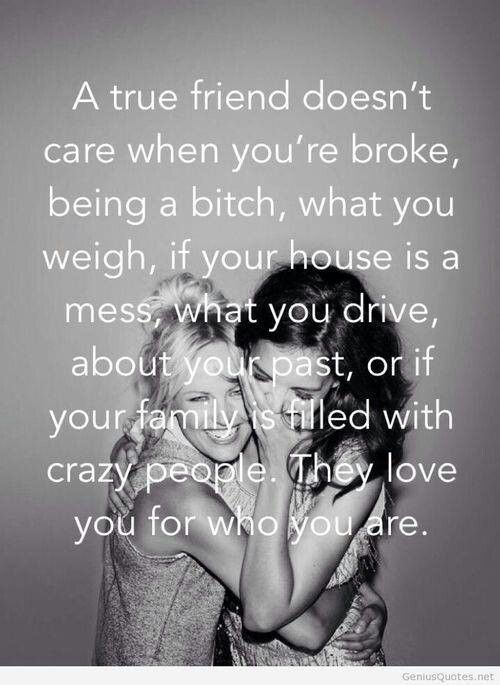 A true friend doesn’t care when you’re broke, being a bitch, what you weigh, if your house is a mess, what you drive, about your