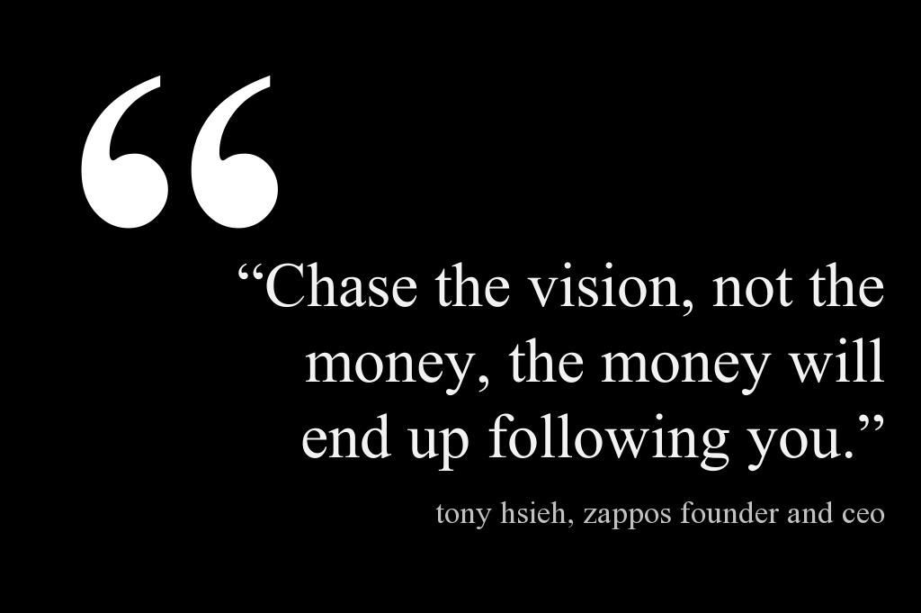 Chase the vision, not the money, the money will end up following you.