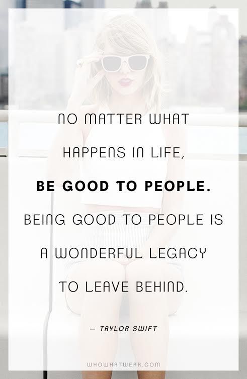 “No matter what happens in life, be good to people. Being good to people is a wonderful legacy to leave behind.” -Taylor Swift