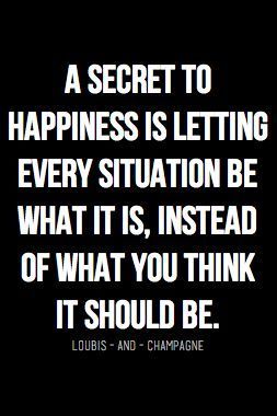 a secret to happiness is letting every situation be what it is, instead of what you think it should be.