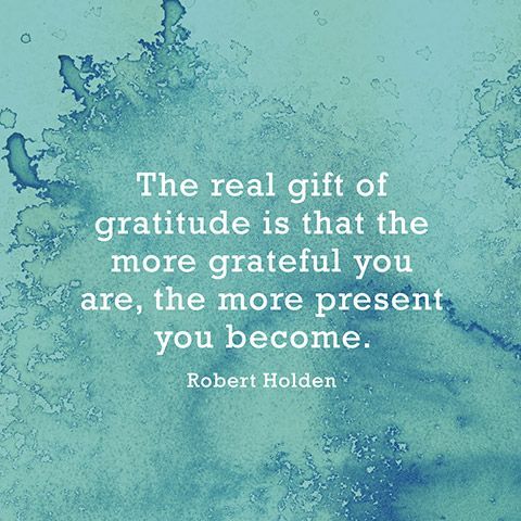 “The real gift of gratitude is that the more grateful you are, the more present you become.” — Robert Holden