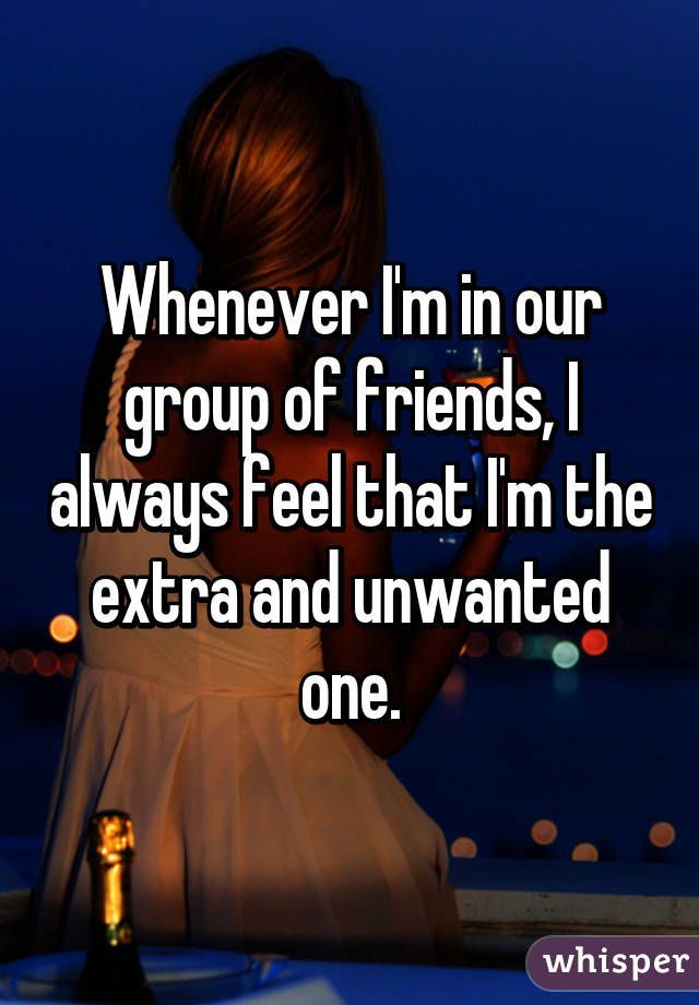 Whenever Im in our group of friends, I always feel that Im the extra and unwanted one.